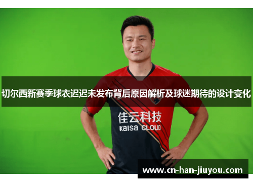 切尔西新赛季球衣迟迟未发布背后原因解析及球迷期待的设计变化