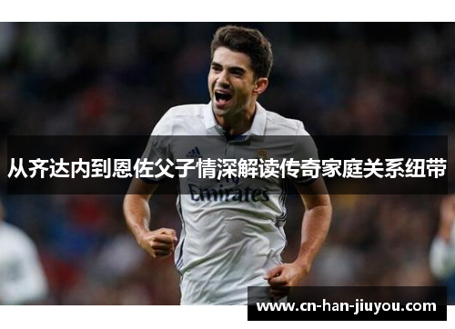 从齐达内到恩佐父子情深解读传奇家庭关系纽带