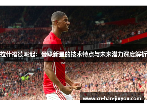 拉什福德崛起：曼联新星的技术特点与未来潜力深度解析