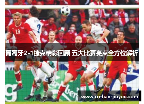 葡萄牙2-1捷克精彩回顾 五大比赛亮点全方位解析