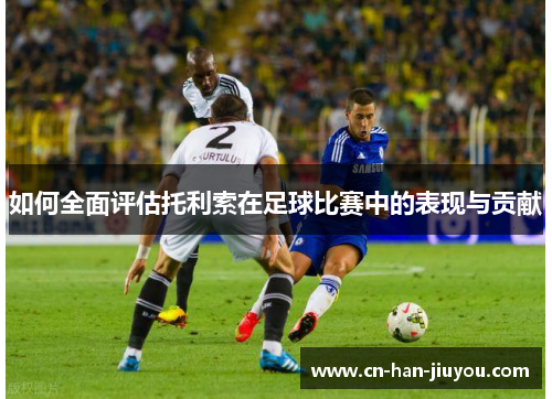 如何全面评估托利索在足球比赛中的表现与贡献