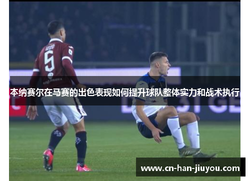 本纳赛尔在马赛的出色表现如何提升球队整体实力和战术执行