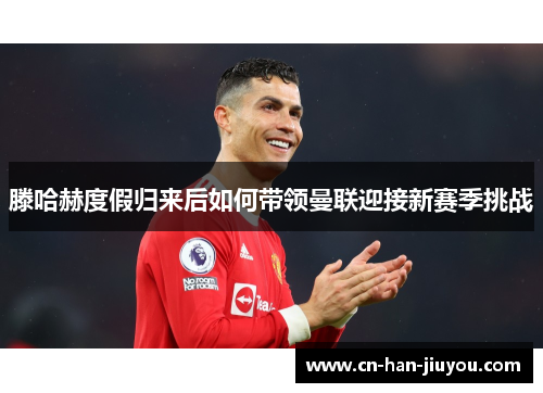 滕哈赫度假归来后如何带领曼联迎接新赛季挑战