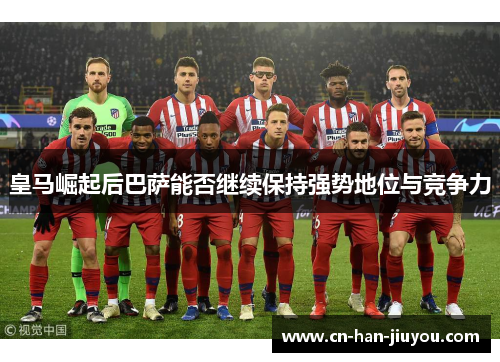 皇马崛起后巴萨能否继续保持强势地位与竞争力