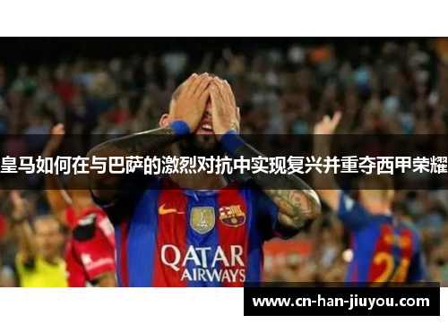 皇马如何在与巴萨的激烈对抗中实现复兴并重夺西甲荣耀