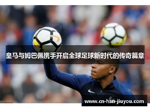 皇马与姆巴佩携手开启全球足球新时代的传奇篇章