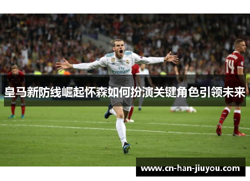 皇马新防线崛起怀森如何扮演关键角色引领未来