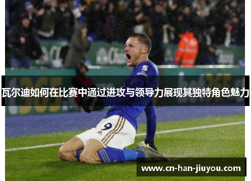 瓦尔迪如何在比赛中通过进攻与领导力展现其独特角色魅力