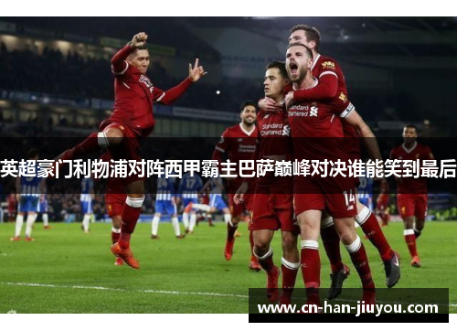 英超豪门利物浦对阵西甲霸主巴萨巅峰对决谁能笑到最后 英超豪门利物浦对阵西甲霸主巴萨巅峰对决谁能笑到最后
