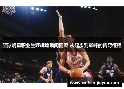 篮球明星职业生涯辉煌瞬间回顾 从起步到巅峰的传奇征程