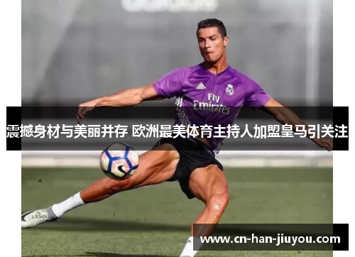 震撼身材与美丽并存 欧洲最美体育主持人加盟皇马引关注 震撼身材与美丽并存 欧洲最美体育主持人加盟皇马引关注