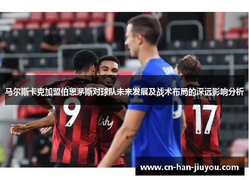 马尔斯卡克加盟伯恩茅斯对球队未来发展及战术布局的深远影响分析 马尔斯卡克加盟伯恩茅斯对球队未来发展及战术布局的深远影响分析