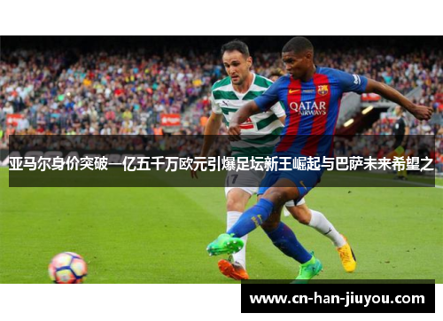亚马尔身价突破一亿五千万欧元引爆足坛新王崛起与巴萨未来希望之 亚马尔身价突破一亿五千万欧元引爆足坛新王崛起与巴萨未来希望之